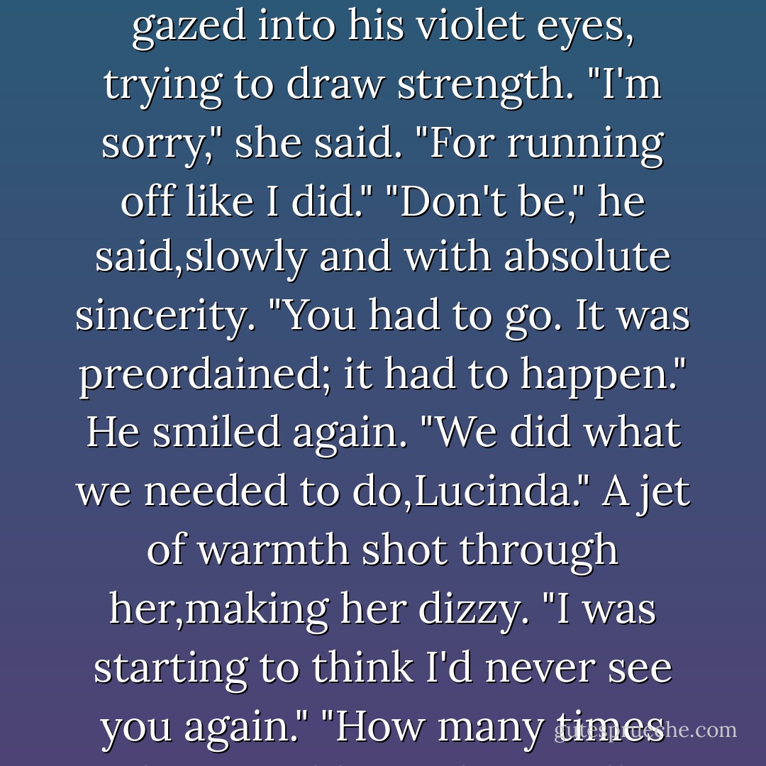 Though she hated to stop kissing, Luce held Daniel's warm face in her hands. She gazed into his violet eyes, trying to draw strength.<br />"I'm sorry," she said. "For running off like I did."<br />"Don't be," he said,slowly and with absolute sincerity. "You had to go. It was preordained; it had to happen." He smiled again. "We did what we needed to do,Lucinda."<br />A jet of warmth shot through her,making her dizzy. "I was starting to think I'd never see you again."<br />"How many times have I told you that I will always find you? - Lauren Kate