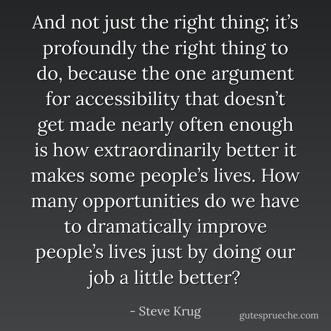 And not just the right thing; it’s profoundly the right thing to do, because the one argument for accessibility that doesn’t get made nearly often enough is how extraordinarily better it makes some people’s lives. How many opportunities do we have to dramatically improve people’s lives just by doing our job a little better? - Steve Krug