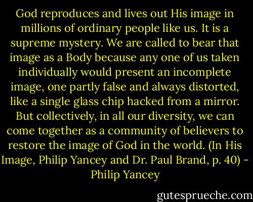 God reproduces and lives out His image in millions of ordinary people like us. It is a supreme mystery. We are called to bear that image as a Body because any one of us taken individually would present an incomplete image, one partly false and always distorted, like a single glass chip hacked from a mirror. But collectively, in all our diversity, we can come together as a community of believers to restore the image of God in the world. (In His Image, Philip Yancey and Dr. Paul Brand, p. 40) - Philip Yancey