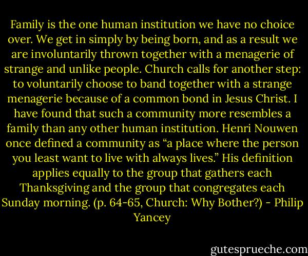 Family is the one human institution we have no choice over. We get in simply by being born, and as a result we are involuntarily thrown together with a menagerie of strange and unlike people. Church calls for another step: to voluntarily choose to band together with a strange menagerie because of a common bond in Jesus Christ. I have found that such a community more resembles a family than any other human institution. Henri Nouwen once defined a community as “a place where the person you least want to live with always lives.” His definition applies equally to the group that gathers each Thanksgiving and the group that congregates each Sunday morning. (p. 64-65, Church: Why Bother?) - Philip Yancey