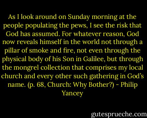 As I look around on Sunday morning at the people populating the pews, I see the risk that God has assumed. For whatever reason, God now reveals himself in the world not through a pillar of smoke and fire, not even through the physical body of his Son in Galilee, but through the mongrel collection that comprises my local church and every other such gathering in God’s name. (p. 68, Church: Why Bother?) - Philip Yancey