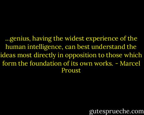 ...genius, having the widest experience of the human intelligence, can best understand the ideas most directly in opposition to those which form the foundation of its own works. - Marcel Proust