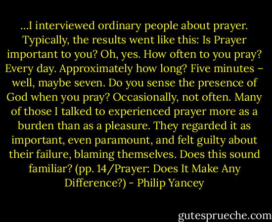 …I interviewed ordinary people about prayer. Typically, the results went like this: Is Prayer important to you? Oh, yes. How often to you pray? Every day. Approximately how long? Five minutes – well, maybe seven. Do you sense the presence of God when you pray? Occasionally, not often. Many of those I talked to experienced prayer more as a burden than as a pleasure. They regarded it as important, even paramount, and felt guilty about their failure, blaming themselves. Does this sound familiar? (pp. 14/Prayer: Does It Make Any Difference?) - Philip Yancey