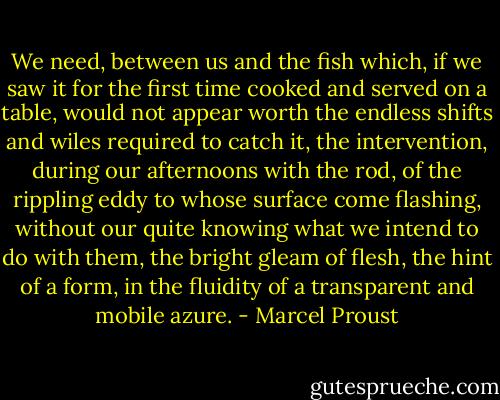 We need, between us and the fish which, if we saw it for the first time cooked and served on a table, would not appear worth the endless shifts and wiles required to catch it, the intervention, during our afternoons with the rod, of the rippling eddy to whose surface come flashing, without our quite knowing what we intend to do with them, the bright gleam of flesh, the hint of a form, in the fluidity of a transparent and mobile azure. - Marcel Proust