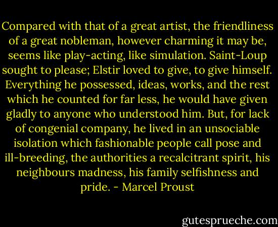 Compared with that of a great artist, the friendliness of a great nobleman, however charming it may be, seems like play-acting, like simulation. Saint-Loup sought to please; Elstir loved to give, to give himself. Everything he possessed, ideas, works, and the rest which he counted for far less, he would have given gladly to anyone who understood him. But, for lack of congenial company, he lived in an unsociable isolation which fashionable people call pose and ill-breeding, the authorities a recalcitrant spirit, his neighbours madness, his family selfishness and pride. - Marcel Proust