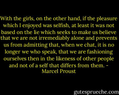 With the girls, on the other hand, if the pleasure which I enjoyed was selfish, at least it was not based on the lie which seeks to make us believe that we are not irremediably alone and prevents us from admitting that, when we chat, it is no longer we who speak, that we are fashioning ourselves then in the likeness of other people and not of a self that differs from them. - Marcel Proust