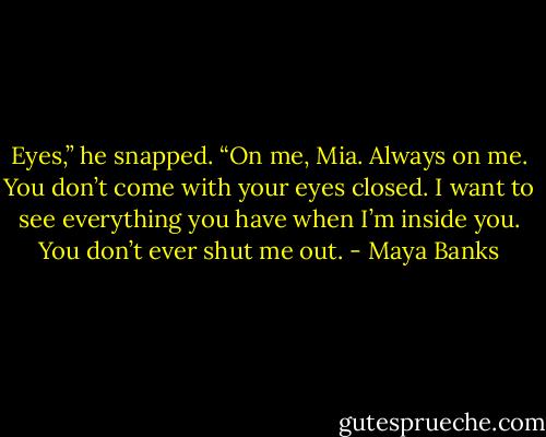 Eyes,” he snapped. “On me, Mia. Always on me. You don’t come with your eyes closed. I want to see everything you have when I’m inside you. You don’t ever shut me out. - Maya Banks