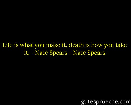 Life is what you make it, death is how you take it.<br /><br />-Nate Spears - Nate Spears