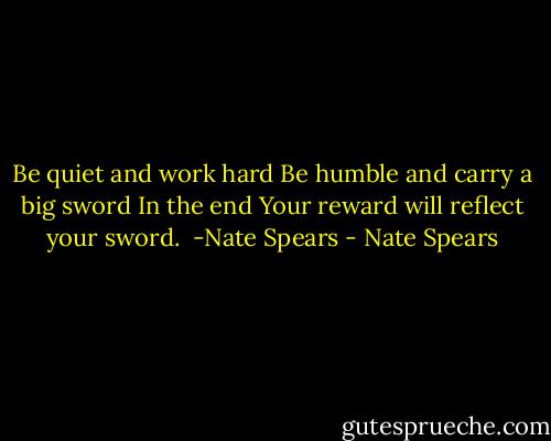 Be quiet and work hard<br />Be humble and carry a big sword<br />In the end<br />Your reward will reflect your sword.<br /><br />-Nate Spears - Nate Spears