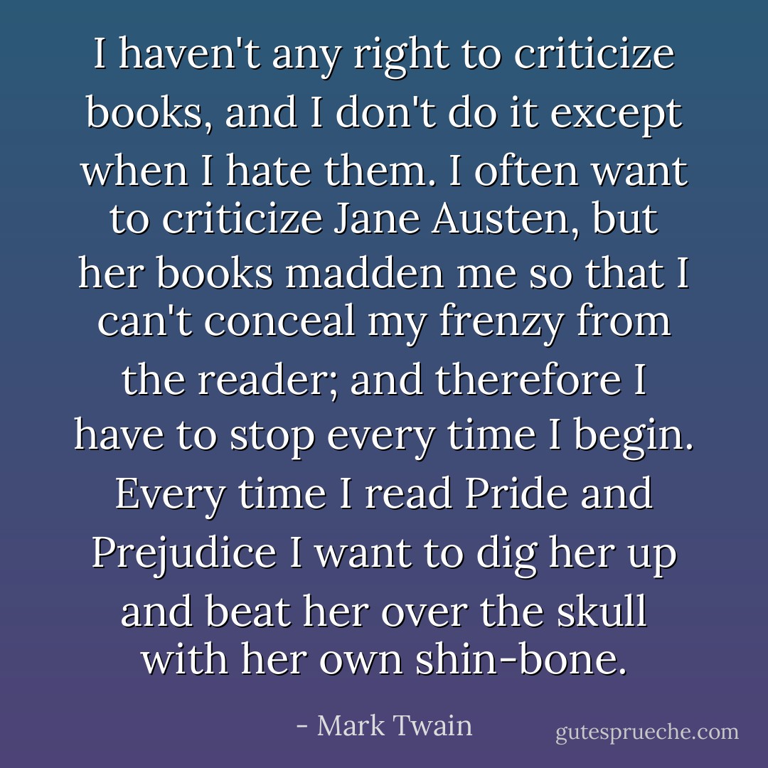 I haven't any right to criticize books, and I don't do it except when I hate them. I often want to criticize Jane Austen, but her books madden me so that I can't conceal my frenzy from the reader; and therefore I have to stop every time I begin. Every time I read Pride and Prejudice I want to dig her up and beat her over the skull with her own shin-bone. - Mark Twain