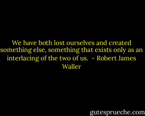 We have both lost ourselves and created something else, something that exists only as an interlacing of the two of us.  - Robert James Waller