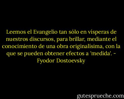 Leemos el Evangelio tan sólo en vísperas de nuestros discursos, para brillar, mediante el conocimiento de una obra originalísima, con la que se pueden obtener efectos a 'medida'. - Fyodor Dostoevsky