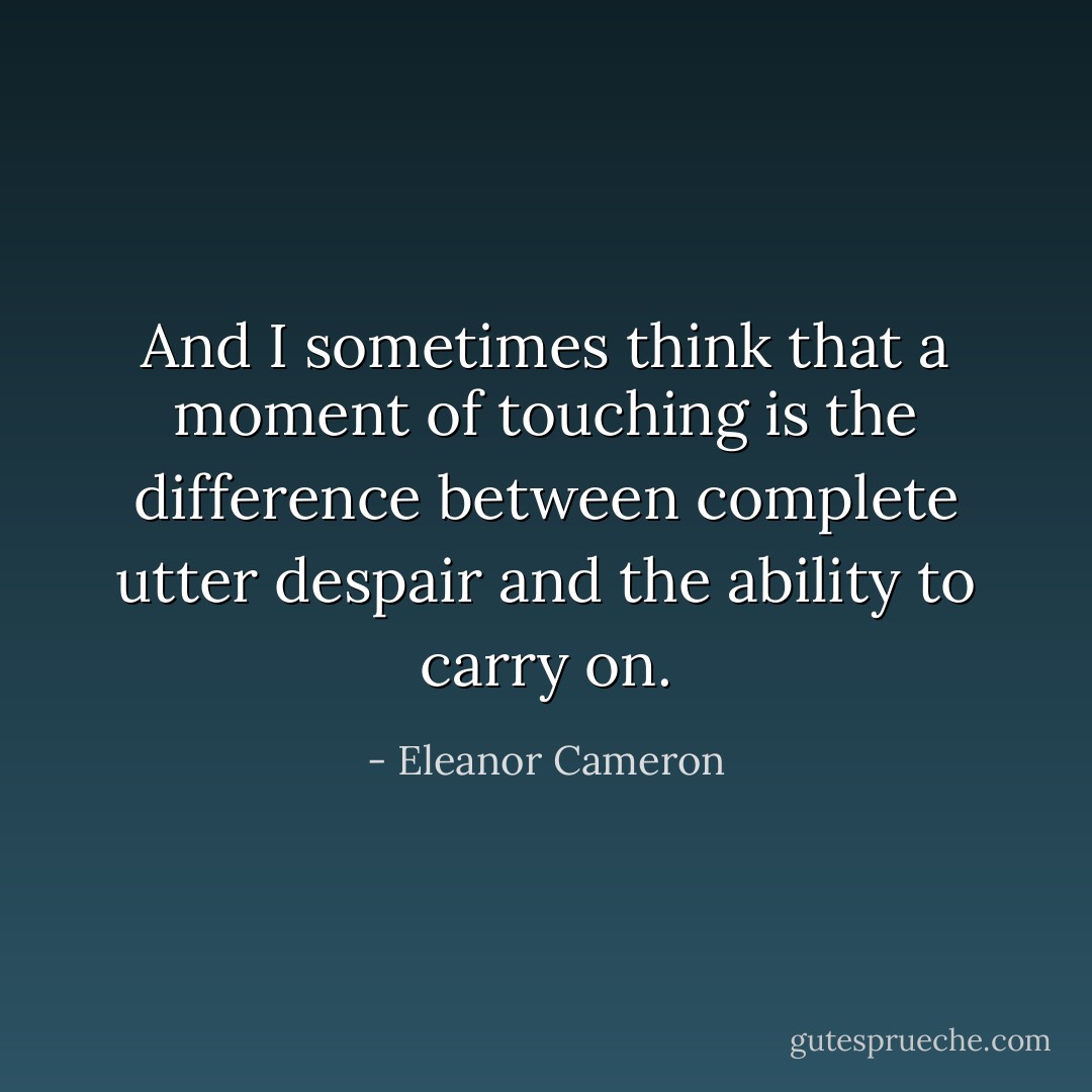 And I sometimes think that a moment of touching is the difference between complete utter despair and the ability to carry on. - Eleanor Cameron