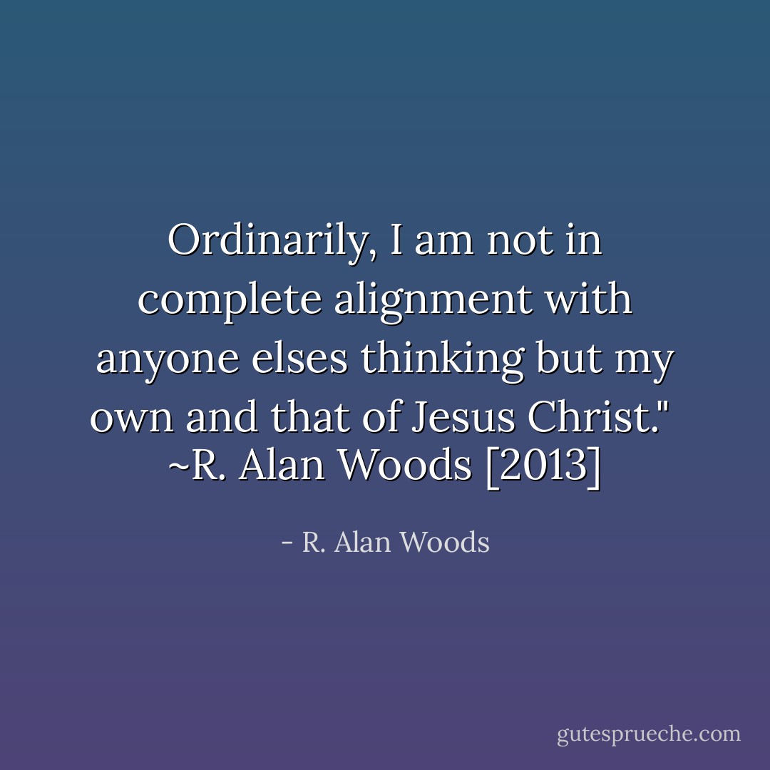 Ordinarily, I am not in complete alignment with anyone elses thinking but my own and that of Jesus Christ."<br /><br />~R. Alan Woods [2013] - R. Alan Woods