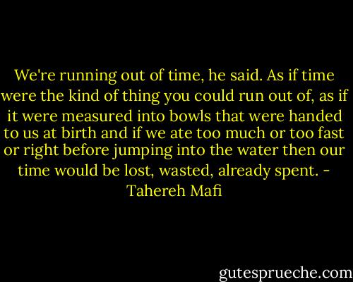 We're running out of time, he said. As if time were the kind of thing you could run out of, as if it were measured into bowls that were handed to us at birth and if we ate too much or too fast or right before jumping into the water then our time would be lost, wasted, already spent. - Tahereh Mafi
