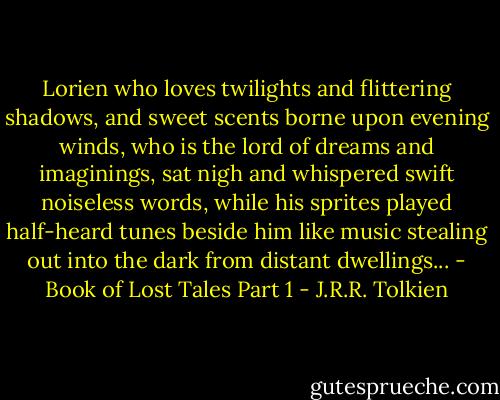 Lorien who loves twilights and flittering shadows, and sweet scents borne upon evening winds, who is the lord of dreams and imaginings, sat nigh and whispered swift noiseless words, while his sprites played half-heard tunes beside him like music stealing out into the dark from distant dwellings... - Book of Lost Tales Part 1 - J.R.R. Tolkien