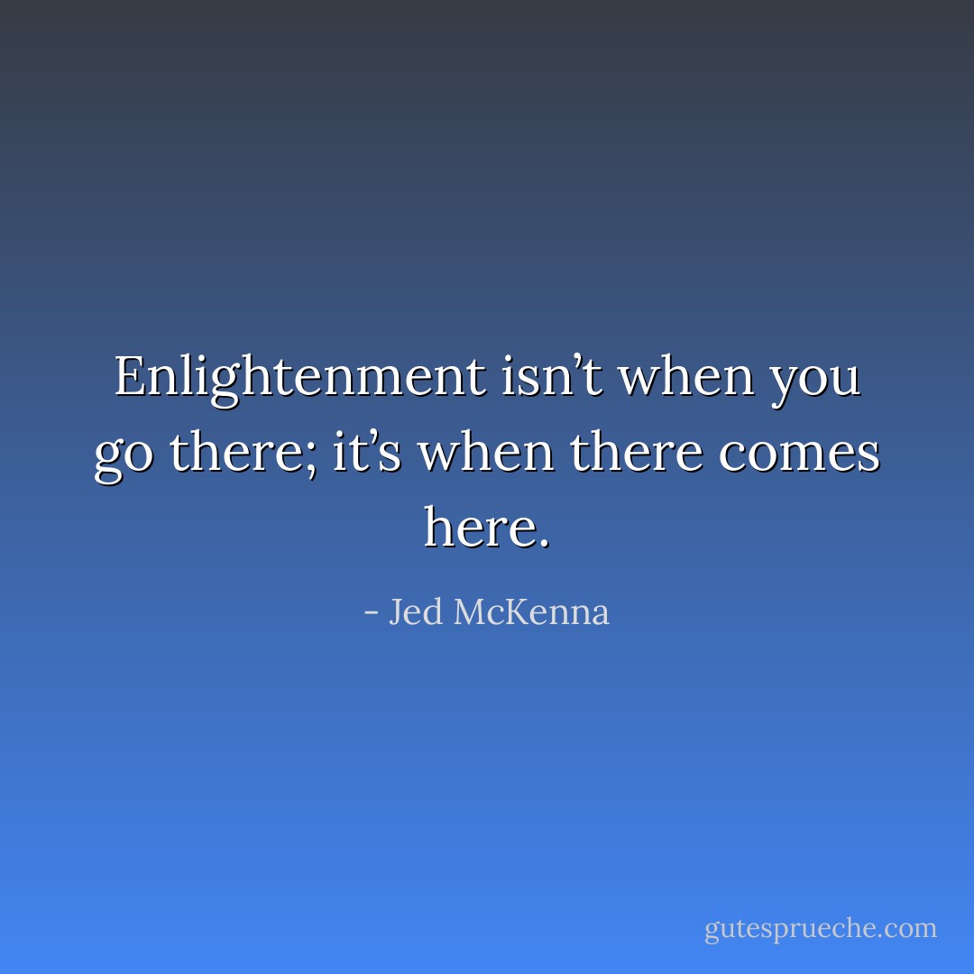 Enlightenment isn’t when you go there; it’s when there comes here. - Jed McKenna