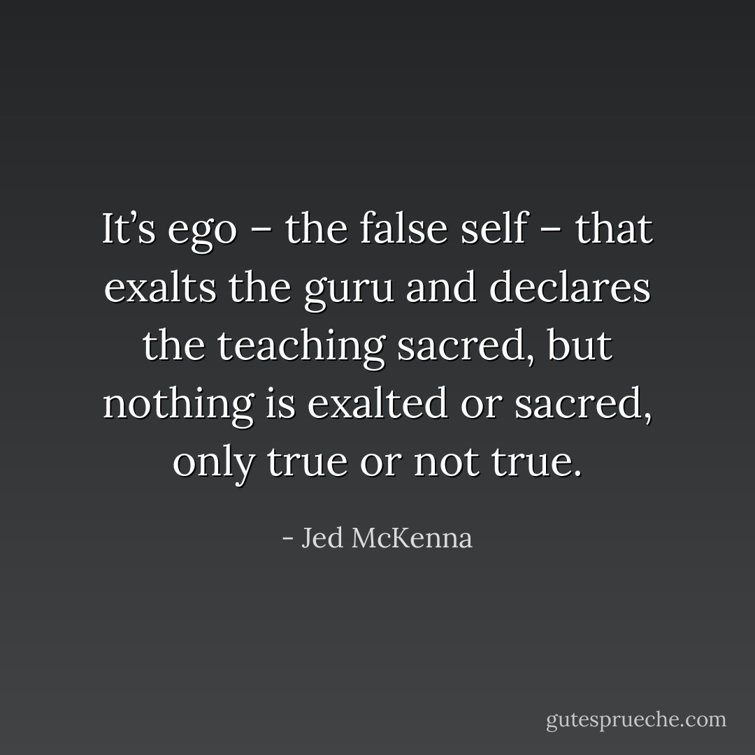 It’s ego – the false self – that exalts the guru and declares the teaching sacred, but nothing is exalted or sacred, only true or not true. - Jed McKenna