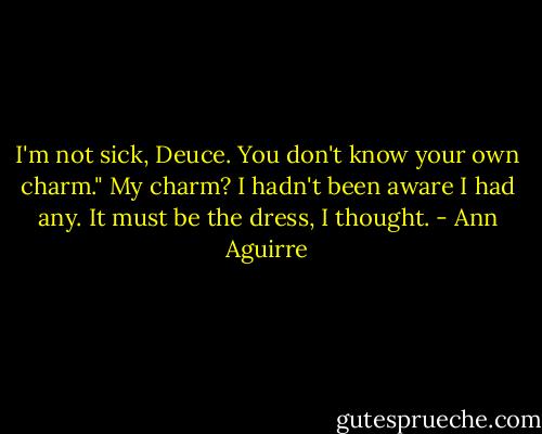 I'm not sick, Deuce. You don't know your own charm."<br />My charm? I hadn't been aware I had any. It must be the dress, I thought. - Ann Aguirre