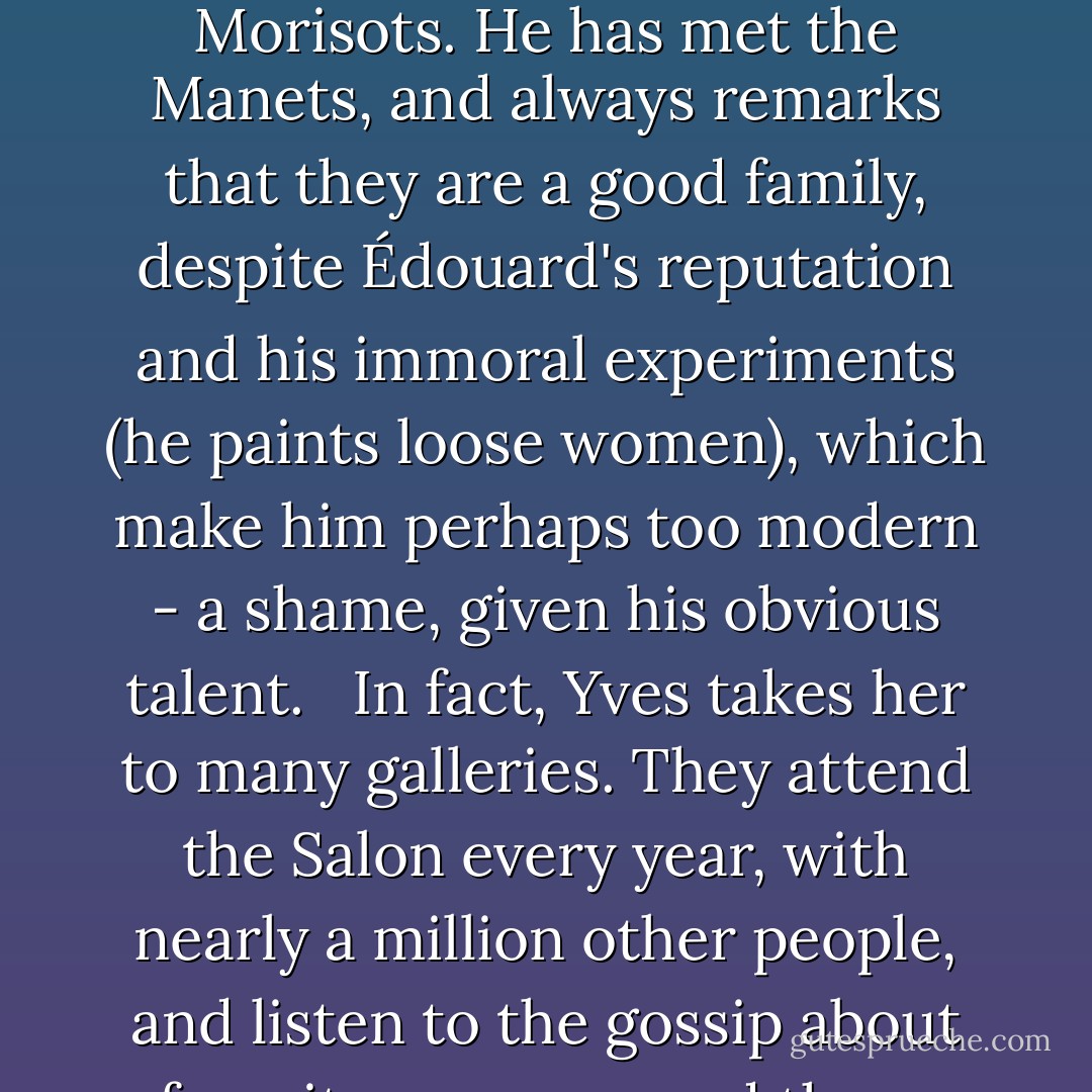 Above all, he encourages her to paint, nodding with approval at even her most unusual experiments with color, light, rough brushwork [...]. She explains to him that she believes painting should reflect nature and life [...]. He nods, although he adds cautiously that he wouldn't want her to know too much about life - nature is a fine subject, but life is grimmer than she can understand. He thinks it is good for her to have something satisfying to do at home; he loves art himself; he sees her gift and wants her to be happy. He knows the charming Morisots. He has met the Manets, and always remarks that they are a good family, despite Édouard's reputation and his immoral experiments (he paints loose women), which make him perhaps too modern - a shame, given his obvious talent.<br /> <br />In fact, Yves takes her to many galleries. They attend the Salon every year, with nearly a million other people, and listen to the gossip about favorite canvases and those critics disdain. Occasionally they stroll in the museums in the Louvre, where she sees art students copying paintings and sculpture, even an unchaperoned woman here and there (surely Americans). She can't quite bring herself to admire nudes in his presence, certainly not the heroic males; she knows she will never paint from a nude model herself. Her own formal training was in the private studios of an academican, copying from plaster casts with her mother present, before she married. - Elizabeth Kostova
