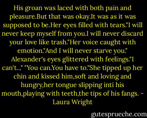 His groan was laced with both pain and pleasure.But that was okay.It was as it was supposed to be.Her eyes filled with tears."I will never keep myself from you.I will never discard your love like trash."Her voice caught with emotion."And I will never starve you."<br />Alexander's eyes glittered with feelings."I can't..."<br />"You can.You have to."She tipped up her chin and kissed him,soft and loving and hungry,her tongue slipping inti his mouth,playing with teeth,the tips of his fangs. - Laura Wright