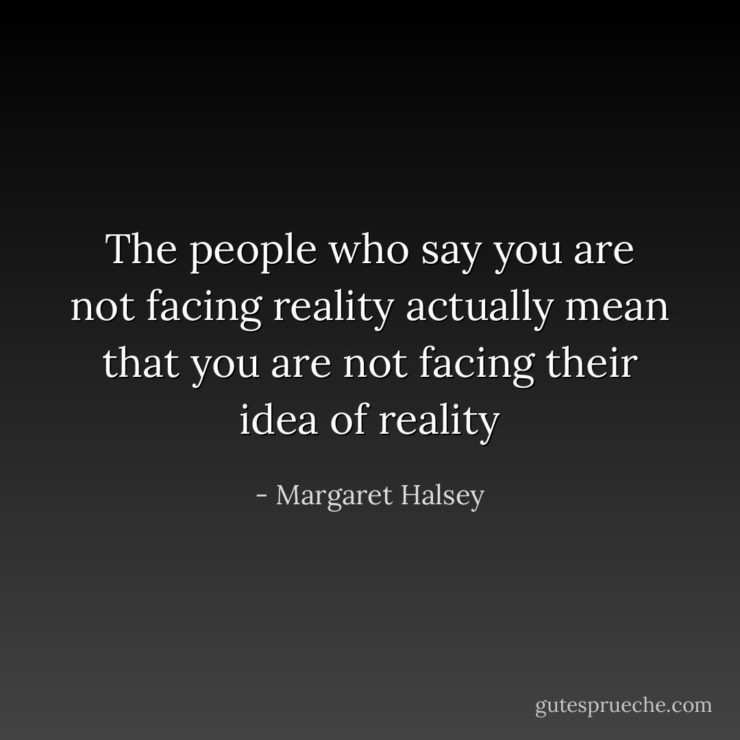 The people who say you are not facing reality actually mean that you are not facing their idea of reality - Margaret Halsey