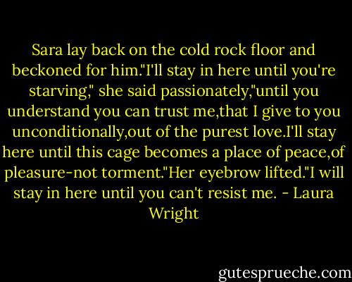 Sara lay back on the cold rock floor and beckoned for him."I'll stay in here until you're starving," she said passionately,"until you understand you can trust me,that I give to you unconditionally,out of the purest love.I'll stay here until this cage becomes a place of peace,of pleasure-not torment."Her eyebrow lifted."I will stay in here until you can't resist me. - Laura Wright