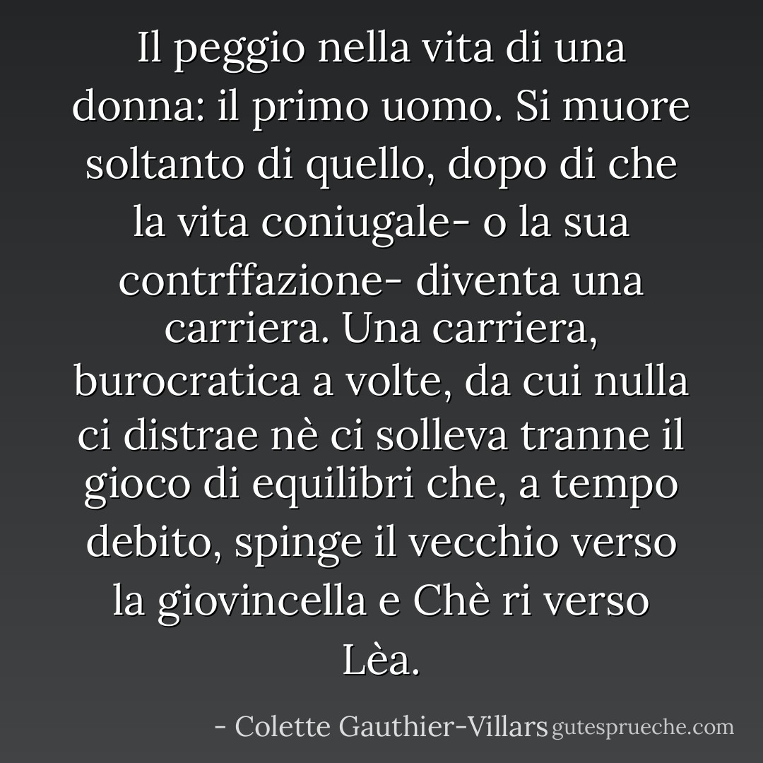 Il peggio nella vita di una donna: il primo uomo. Si muore soltanto di quello, dopo di che la vita coniugale- o la sua contrffazione- diventa una carriera. Una carriera, burocratica a volte, da cui nulla ci distrae nè ci solleva tranne il gioco di equilibri che, a tempo debito, spinge il vecchio verso la giovincella e Chè ri verso Lèa. - Colette Gauthier-Villars