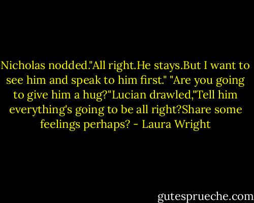 Nicholas nodded."All right.He stays.But I want to see him and speak to him first."<br />"Are you going to give him a hug?"Lucian drawled,"Tell him everything's going to be all right?Share some feelings perhaps? - Laura Wright