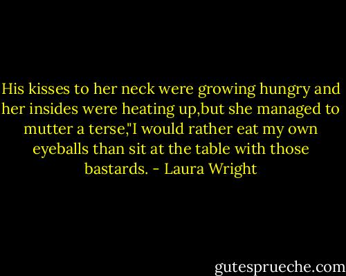 His kisses to her neck were growing hungry and her insides were heating up,but she managed to mutter a terse,"I would rather eat my own eyeballs than sit at the table with those bastards. - Laura Wright