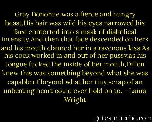 Gray Donohue was a fierce and hungry beast.His hair was wild,his eyes narrowed,his face contorted into a mask of diabolical intensity.And then that face descended on hers and his mouth claimed her in a ravenous kiss.As his cock worked in and out of her pussy,as his tongue fucked the inside of her mouth,Dillon knew this was something beyond what she was capable of,beyond what her tiny scrap of an unbeating heart could ever hold on to. - Laura Wright