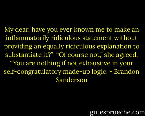 My dear, have you ever known me to make an inflammatorily ridiculous statement without providing an equally ridiculous explanation to substantiate it?”<br /><br />“Of course not,” she agreed. “You are nothing if not exhaustive in your self-congratulatory made-up logic. - Brandon Sanderson