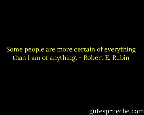 Some people are more certain of everything than I am of anything. - Robert E. Rubin