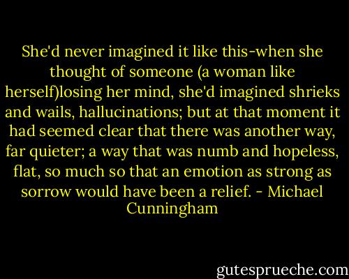She'd never imagined it like this-when she thought of someone (a woman like herself)losing her mind, she'd imagined shrieks and wails, hallucinations; but at that moment it had seemed clear that there was another way, far quieter; a way that was numb and hopeless, flat, so much so that an emotion as strong as sorrow would have been a relief. - Michael Cunningham
