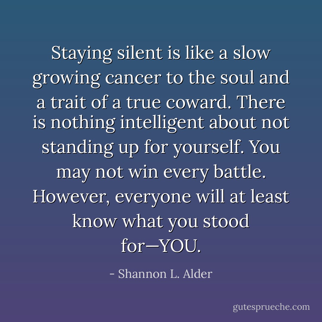 Staying silent is like a slow growing cancer to the soul and a trait of a true coward. There is nothing intelligent about not standing up for yourself. You may not win every battle. However, everyone will at least know what you stood for—YOU. - Shannon L. Alder
