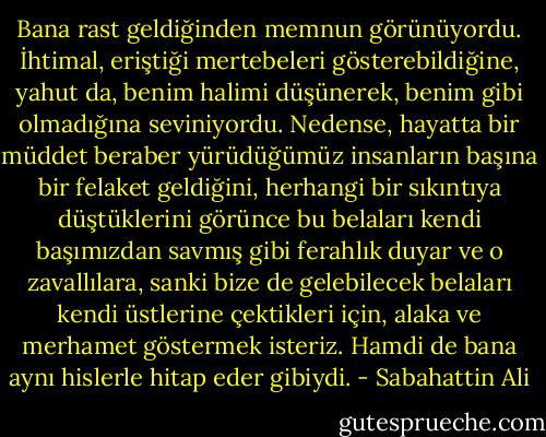 Bana rast geldiğinden memnun görünüyordu. İhtimal, eriştiği mertebeleri gösterebildiğine, yahut da, benim halimi düşünerek, benim gibi olmadığına seviniyordu. Nedense, hayatta bir müddet beraber yürüdüğümüz insanların başına bir felaket geldiğini, herhangi bir sıkıntıya düştüklerini görünce bu belaları kendi başımızdan savmış gibi ferahlık duyar ve o zavallılara, sanki bize de gelebilecek belaları kendi üstlerine çektikleri için, alaka ve merhamet göstermek isteriz. Hamdi de bana aynı hislerle hitap eder gibiydi. - Sabahattin Ali