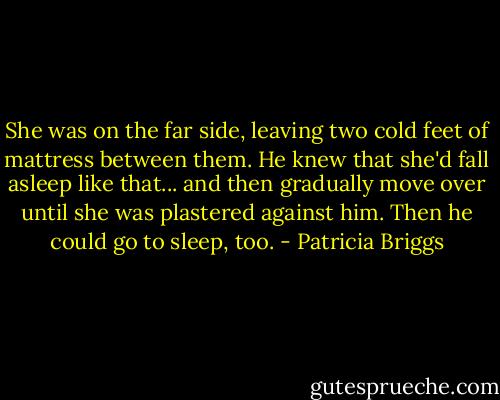 She was on the far side, leaving two cold feet of mattress between them. He knew that she'd fall asleep like that... and then gradually move over until she was plastered against him. Then he could go to sleep, too. - Patricia Briggs