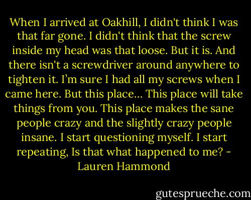 When I arrived at Oakhill, I didn't think I was that far gone. I didn't think that the screw inside my head was that loose. But it is. And there isn't a screwdriver around anywhere to tighten it. I’m sure I had all my screws when I came here. But this place…<br />This place will take things from you.<br />This place makes the sane people crazy and the slightly crazy people insane.<br />I start questioning myself.<br />I start repeating, Is that what happened to me? - Lauren Hammond