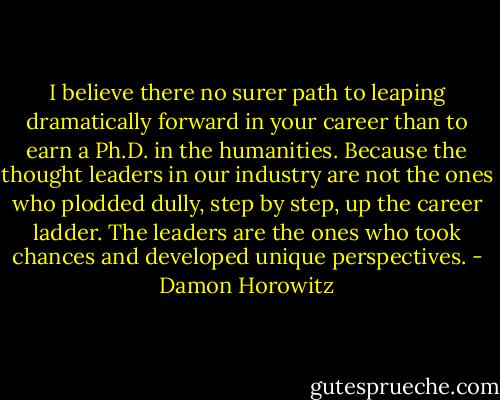 I believe there no surer path to leaping dramatically forward in your career than to earn a Ph.D. in the humanities. Because the thought leaders in our industry are not the ones who plodded dully, step by step, up the career ladder. The leaders are the ones who took chances and developed unique perspectives. - Damon Horowitz