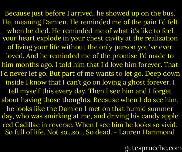 Because just before I arrived, he showed up on the bus. He, meaning Damien.<br />He reminded me of the pain I'd felt when he died. He reminded me of what it's like to feel your heart explode in your chest cavity at the realization of living your life without the only person you've ever loved. And he reminded me of the promise I'd made to him months ago. I told him that I'd love him forever.<br />That I'd never let go.<br />But part of me wants to let go.<br />Deep down inside I know that I can't go on loving a ghost forever. I tell myself this every day. Then I see him and I forget about having those thoughts. Because when I do see him, he looks like the Damien I met on that humid summer day, who was smirking at me, and driving his candy apple red Cadillac in reverse. When I see him he looks so vivid.<br />So full of life.<br />Not so...so...<br />So dead. - Lauren Hammond