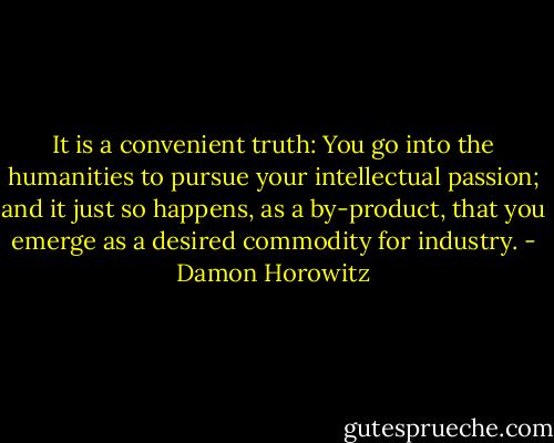 It is a convenient truth: You go into the humanities to pursue your intellectual passion; and it just so happens, as a by-product, that you emerge as a desired commodity for industry. - Damon Horowitz