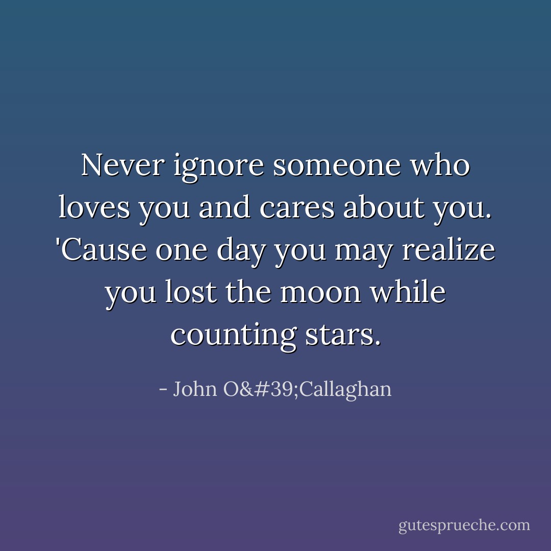 Never ignore someone who loves you and cares about you. 'Cause one day you may realize you lost the moon while counting stars. - John O'Callaghan