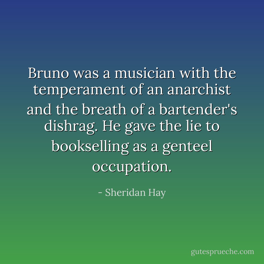 Bruno was a musician with the temperament of an anarchist and the breath of a bartender's dishrag. He gave the lie to bookselling as a genteel occupation. - Sheridan Hay