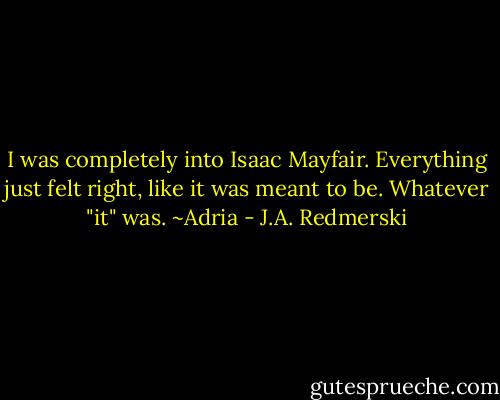 I was completely into Isaac Mayfair. Everything just felt right, like it was meant to be. Whatever "it" was. ~Adria - J.A. Redmerski