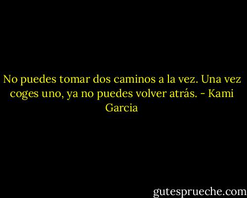 No puedes tomar dos caminos a la vez. Una vez coges uno, ya no puedes volver atrás. - Kami Garcia
