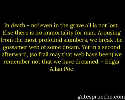 In death - no! even in the grave all is not lost. Else there is no immortality for man. Arousing from the most profound slumbers, we break the gossamer web of some dream. Yet in a second afterward, (so frail may that web have been) we remember not that we have dreamed. - Edgar Allan Poe