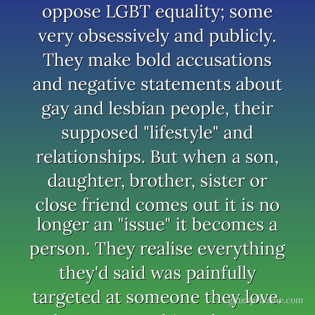 There are those from religious backgrounds who resist and oppose LGBT equality; some very obsessively and publicly. They make bold accusations and negative statements about gay and lesbian people, their supposed "lifestyle" and relationships. But when a son, daughter, brother, sister or close friend comes out it is no longer an "issue" it becomes a person. They realise everything they'd said was painfully targeted at someone they love. Then......everything changes. - Anthony Venn-Brown OAM