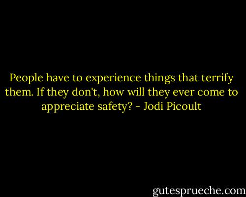 People have to experience things that terrify them. If they don't, how will they ever come to appreciate safety? - Jodi Picoult