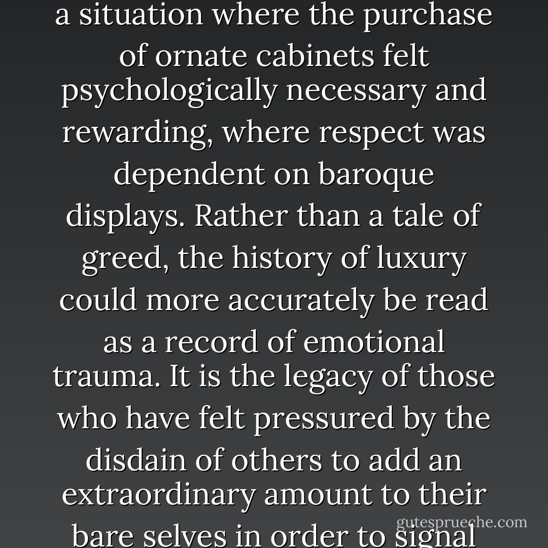 Rather than teasing the buyers, we may blame the society in which they lived for setting up a situation where the purchase of ornate cabinets felt psychologically necessary and rewarding, where respect was dependent on baroque displays. Rather than a tale of greed, the history of luxury could more accurately be read as a record of emotional trauma. It is the legacy of those who have felt pressured by the disdain of others to add an extraordinary amount to their bare selves in order to signal that they too may lay a claim to love. - Alain de Botton
