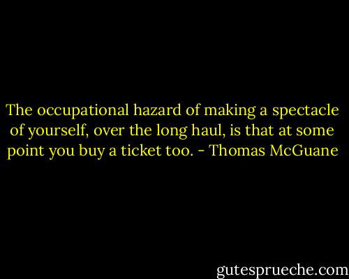 The occupational hazard of making a spectacle of yourself, over the long haul, is that at some point you buy a ticket too. - Thomas McGuane